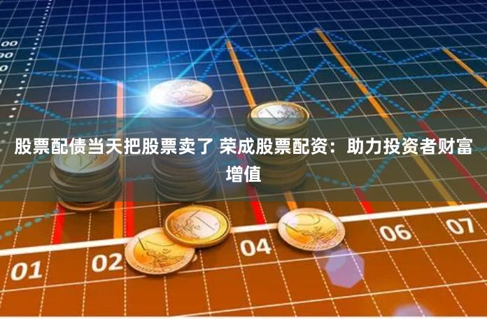 股票配债当天把股票卖了 荣成股票配资：助力投资者财富增值