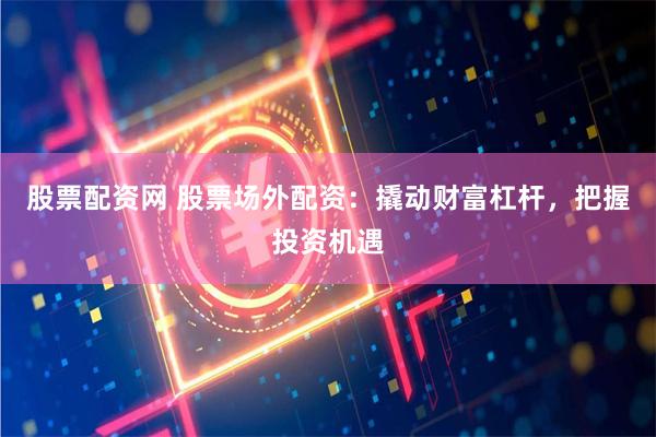 股票配资网 股票场外配资：撬动财富杠杆，把握投资机遇