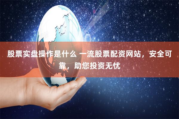 股票实盘操作是什么 一流股票配资网站，安全可靠，助您投资无忧