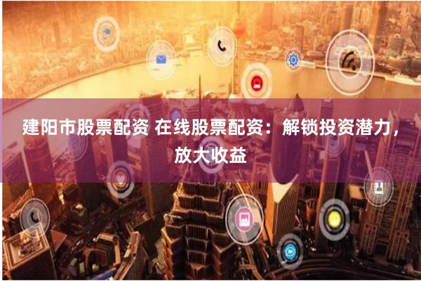 建阳市股票配资 在线股票配资：解锁投资潜力，放大收益
